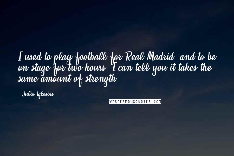 Julio Iglesias Quotes: I used to play football for Real Madrid, and to be on stage for two hours, I can tell you it takes the same amount of strength.