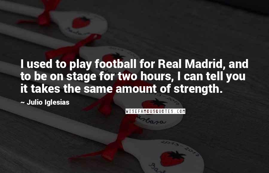 Julio Iglesias Quotes: I used to play football for Real Madrid, and to be on stage for two hours, I can tell you it takes the same amount of strength.