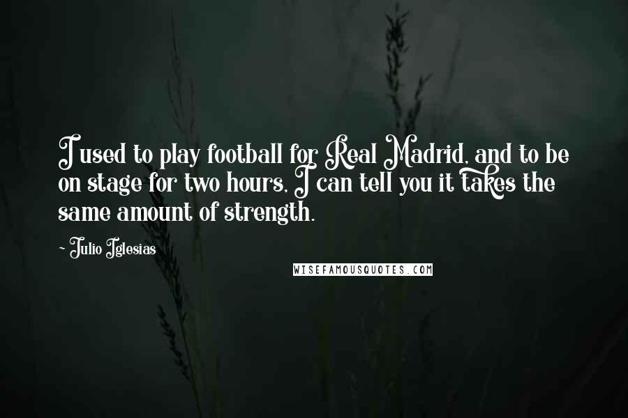 Julio Iglesias Quotes: I used to play football for Real Madrid, and to be on stage for two hours, I can tell you it takes the same amount of strength.