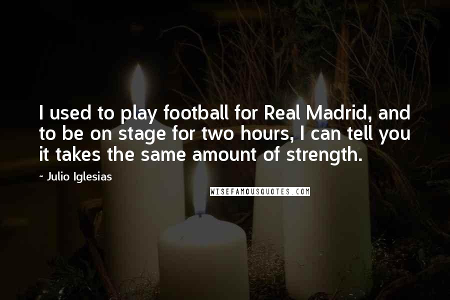 Julio Iglesias Quotes: I used to play football for Real Madrid, and to be on stage for two hours, I can tell you it takes the same amount of strength.