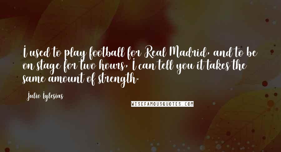 Julio Iglesias Quotes: I used to play football for Real Madrid, and to be on stage for two hours, I can tell you it takes the same amount of strength.