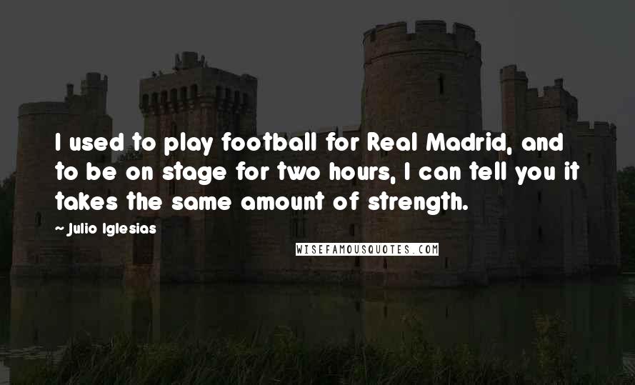 Julio Iglesias Quotes: I used to play football for Real Madrid, and to be on stage for two hours, I can tell you it takes the same amount of strength.