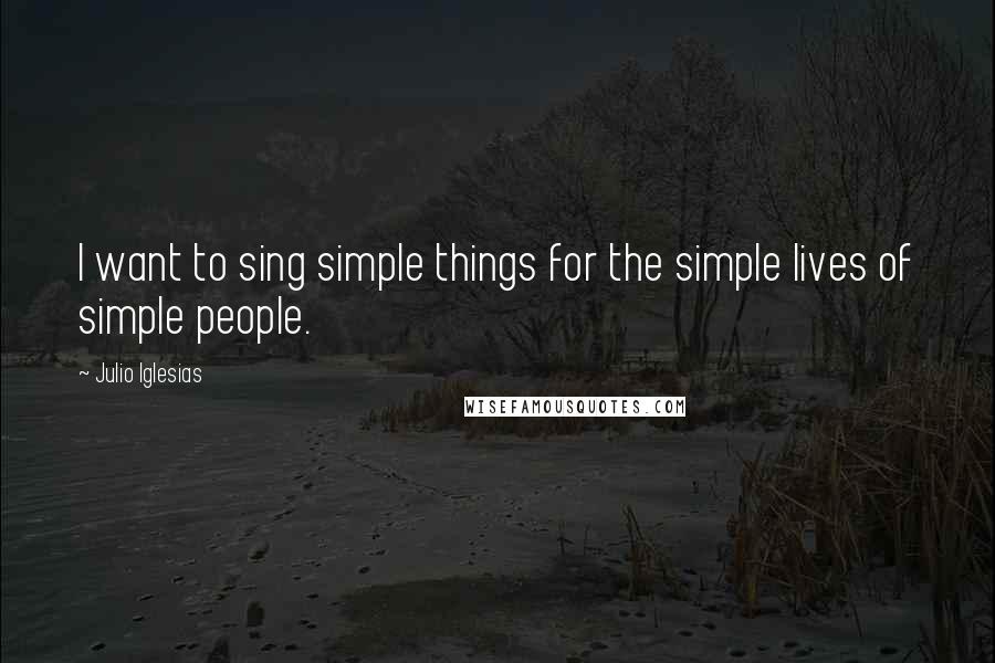 Julio Iglesias Quotes: I want to sing simple things for the simple lives of simple people.