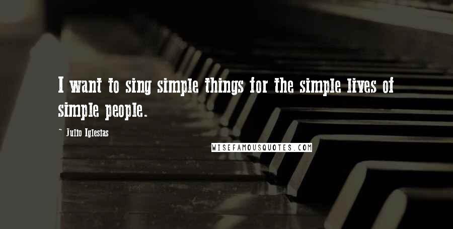 Julio Iglesias Quotes: I want to sing simple things for the simple lives of simple people.