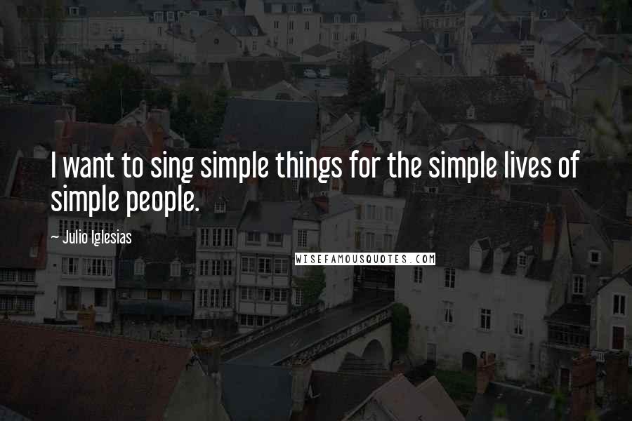 Julio Iglesias Quotes: I want to sing simple things for the simple lives of simple people.