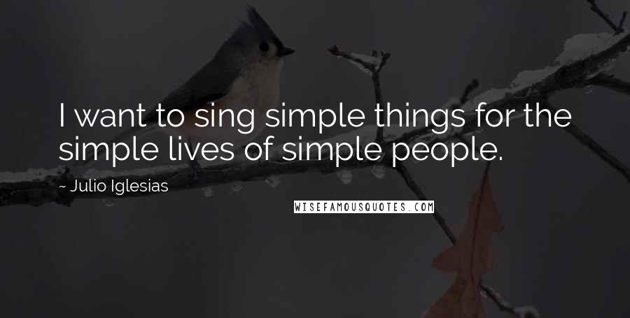 Julio Iglesias Quotes: I want to sing simple things for the simple lives of simple people.