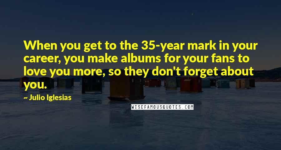 Julio Iglesias Quotes: When you get to the 35-year mark in your career, you make albums for your fans to love you more, so they don't forget about you.