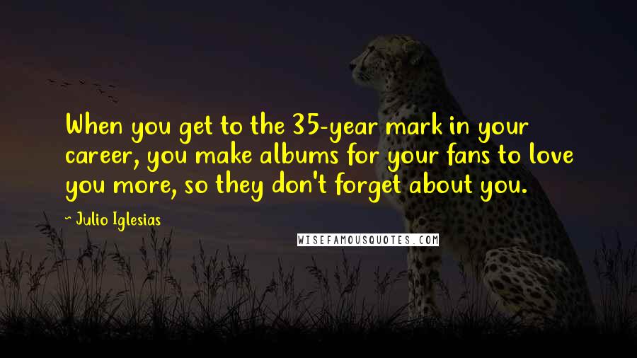 Julio Iglesias Quotes: When you get to the 35-year mark in your career, you make albums for your fans to love you more, so they don't forget about you.