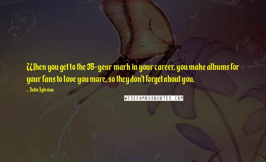 Julio Iglesias Quotes: When you get to the 35-year mark in your career, you make albums for your fans to love you more, so they don't forget about you.