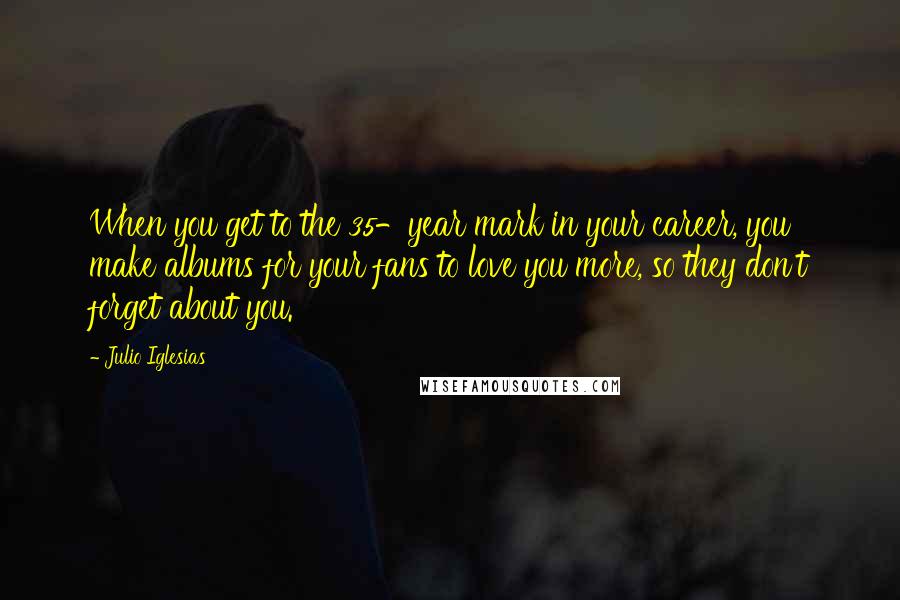 Julio Iglesias Quotes: When you get to the 35-year mark in your career, you make albums for your fans to love you more, so they don't forget about you.