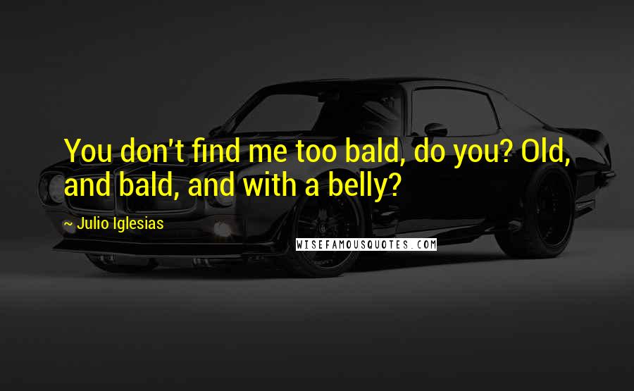 Julio Iglesias Quotes: You don't find me too bald, do you? Old, and bald, and with a belly?