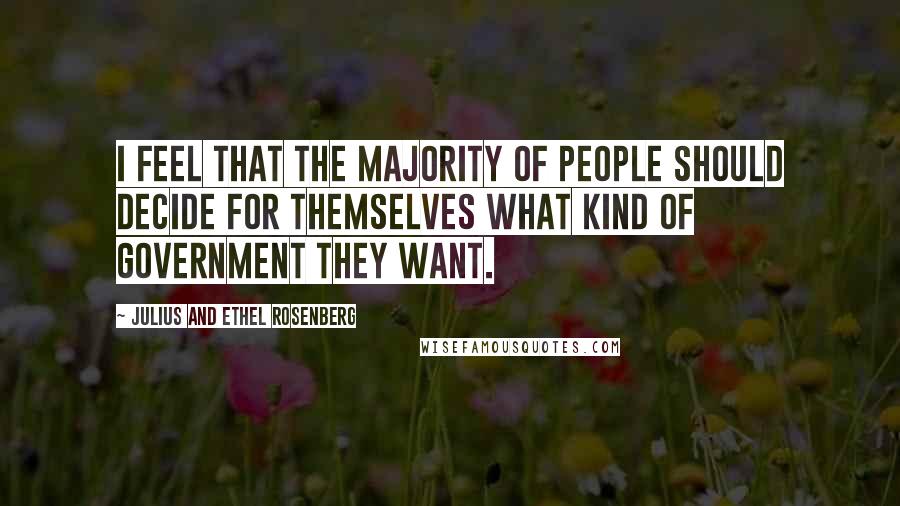 Julius And Ethel Rosenberg Quotes: I feel that the majority of people should decide for themselves what kind of government they want.