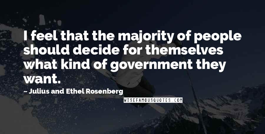 Julius And Ethel Rosenberg Quotes: I feel that the majority of people should decide for themselves what kind of government they want.