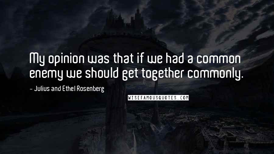 Julius And Ethel Rosenberg Quotes: My opinion was that if we had a common enemy we should get together commonly.