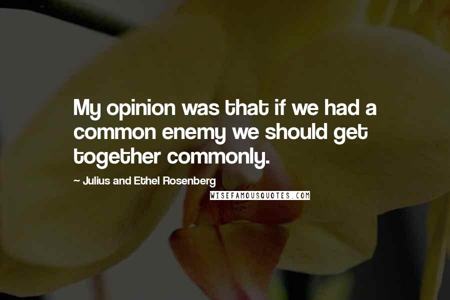 Julius And Ethel Rosenberg Quotes: My opinion was that if we had a common enemy we should get together commonly.