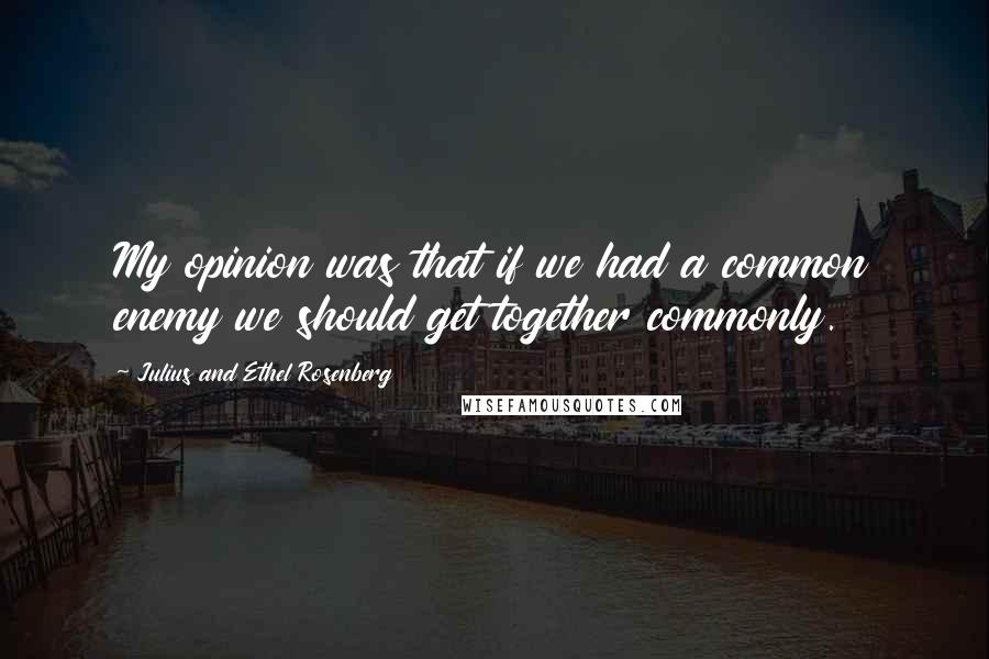 Julius And Ethel Rosenberg Quotes: My opinion was that if we had a common enemy we should get together commonly.
