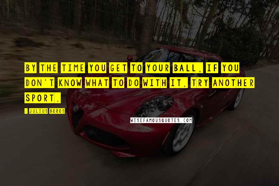 Julius Boros Quotes: By the time you get to your ball, if you don't know what to do with it, try another sport.