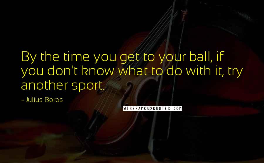 Julius Boros Quotes: By the time you get to your ball, if you don't know what to do with it, try another sport.