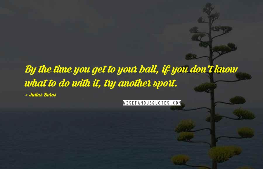 Julius Boros Quotes: By the time you get to your ball, if you don't know what to do with it, try another sport.