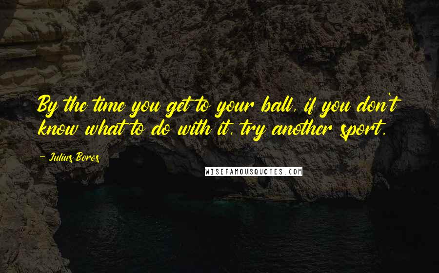 Julius Boros Quotes: By the time you get to your ball, if you don't know what to do with it, try another sport.