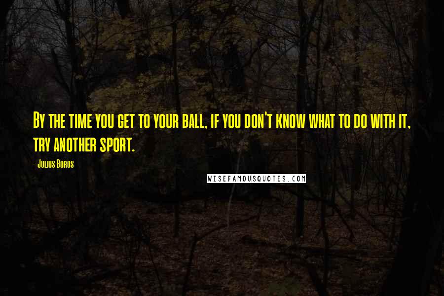 Julius Boros Quotes: By the time you get to your ball, if you don't know what to do with it, try another sport.