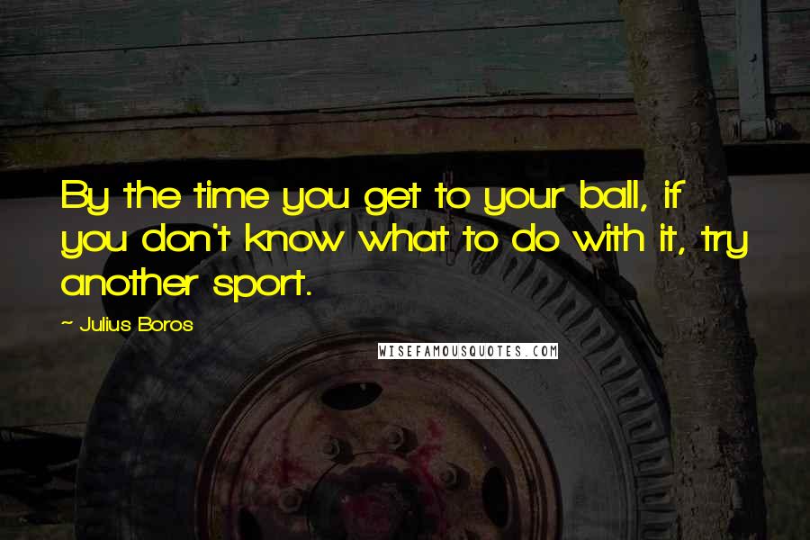 Julius Boros Quotes: By the time you get to your ball, if you don't know what to do with it, try another sport.