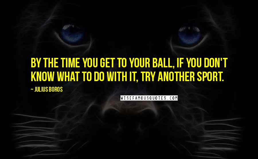 Julius Boros Quotes: By the time you get to your ball, if you don't know what to do with it, try another sport.