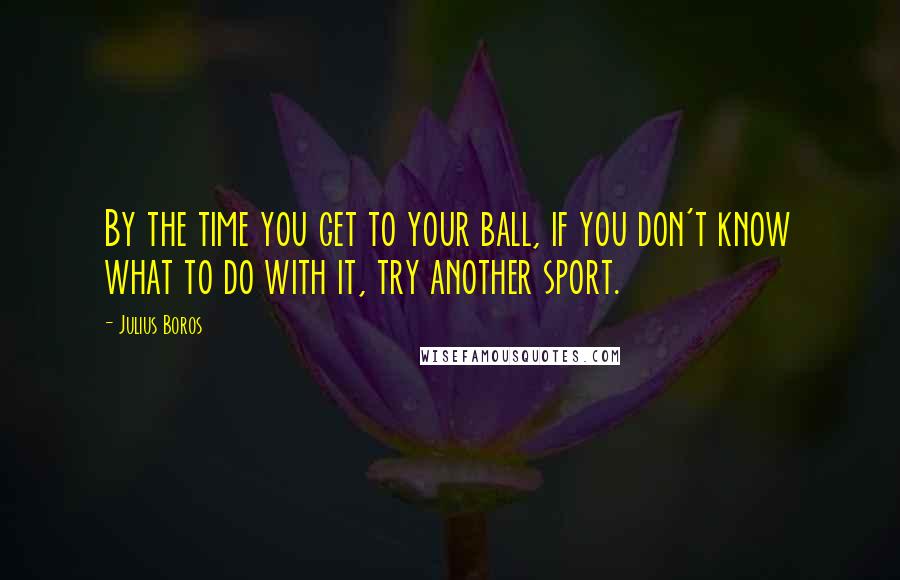 Julius Boros Quotes: By the time you get to your ball, if you don't know what to do with it, try another sport.