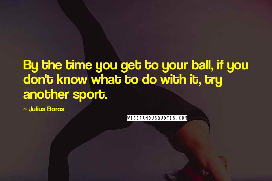 Julius Boros Quotes: By the time you get to your ball, if you don't know what to do with it, try another sport.