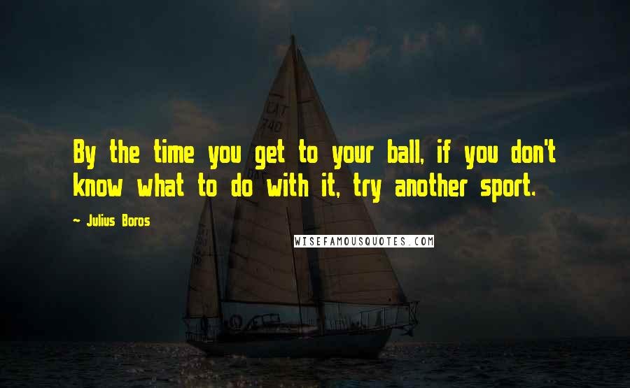 Julius Boros Quotes: By the time you get to your ball, if you don't know what to do with it, try another sport.