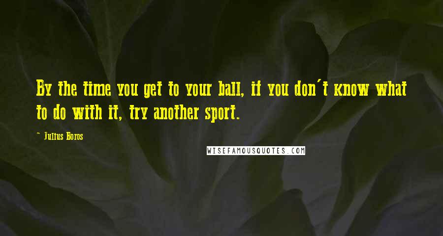 Julius Boros Quotes: By the time you get to your ball, if you don't know what to do with it, try another sport.