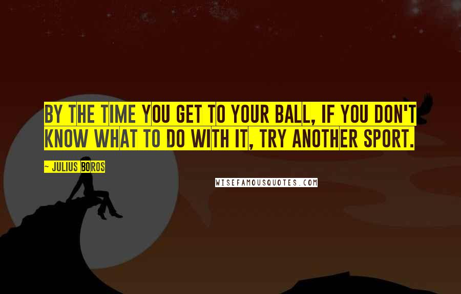 Julius Boros Quotes: By the time you get to your ball, if you don't know what to do with it, try another sport.