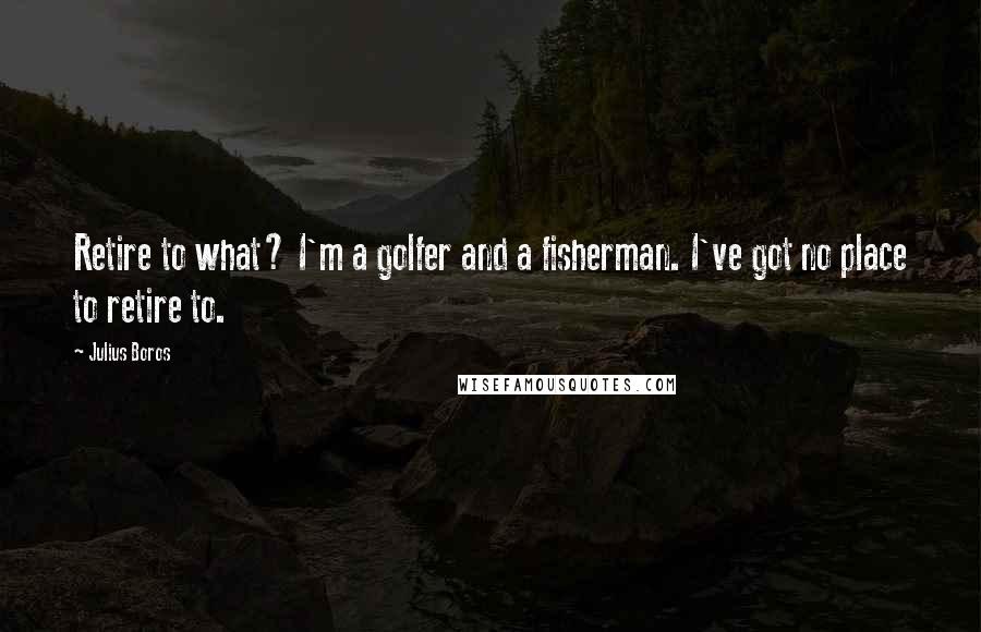 Julius Boros Quotes: Retire to what? I'm a golfer and a fisherman. I've got no place to retire to.