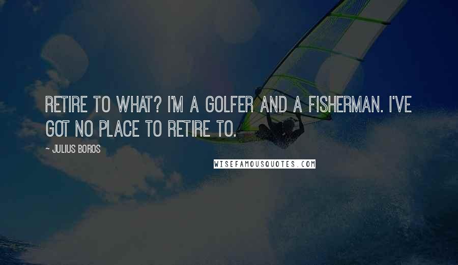 Julius Boros Quotes: Retire to what? I'm a golfer and a fisherman. I've got no place to retire to.