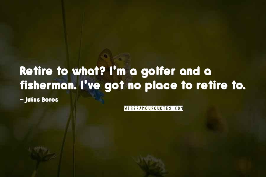 Julius Boros Quotes: Retire to what? I'm a golfer and a fisherman. I've got no place to retire to.