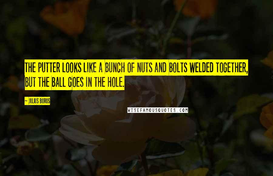 Julius Boros Quotes: The putter looks like a bunch of nuts and bolts welded together, but the ball goes in the hole.