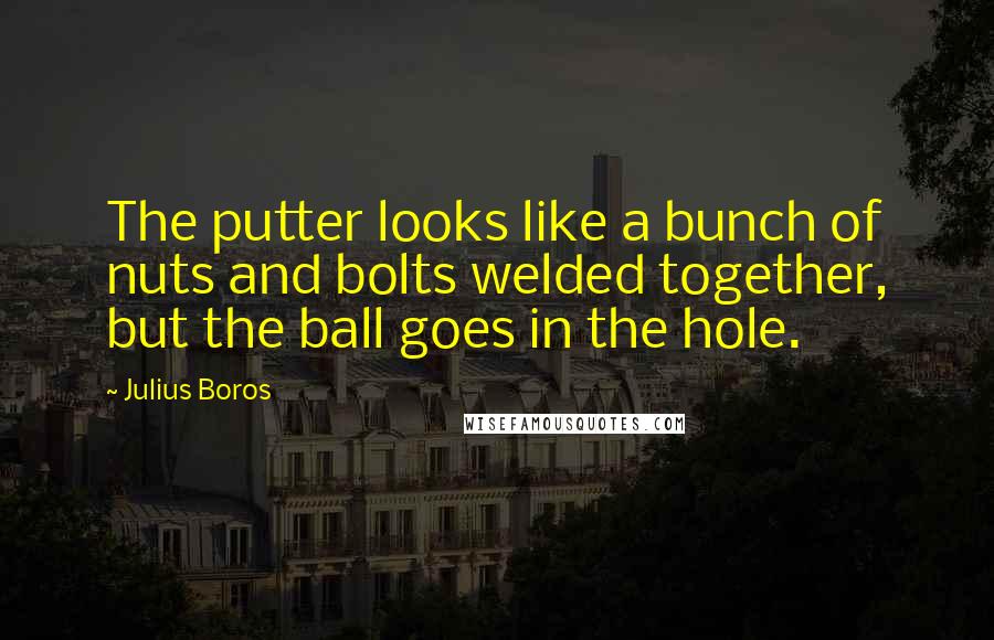 Julius Boros Quotes: The putter looks like a bunch of nuts and bolts welded together, but the ball goes in the hole.