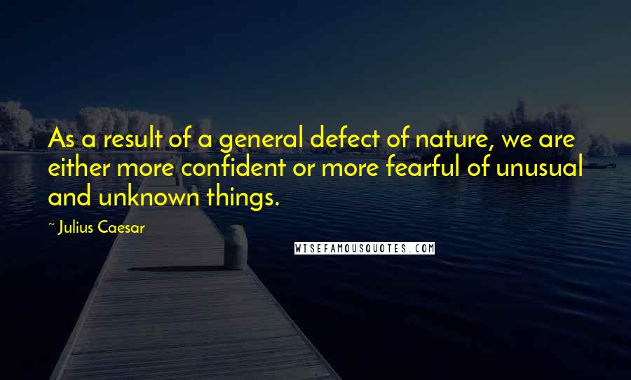 Julius Caesar Quotes: As a result of a general defect of nature, we are either more confident or more fearful of unusual and unknown things.