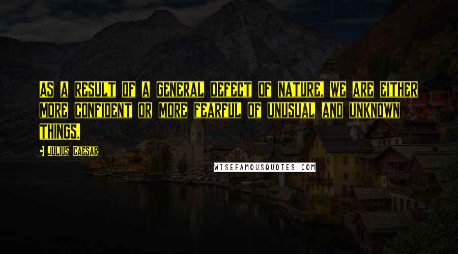 Julius Caesar Quotes: As a result of a general defect of nature, we are either more confident or more fearful of unusual and unknown things.