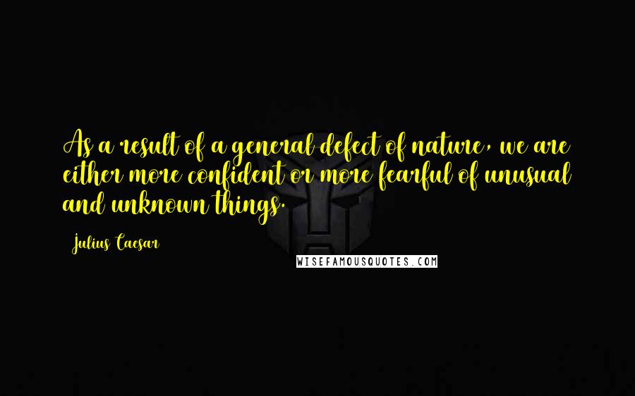 Julius Caesar Quotes: As a result of a general defect of nature, we are either more confident or more fearful of unusual and unknown things.