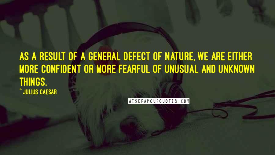 Julius Caesar Quotes: As a result of a general defect of nature, we are either more confident or more fearful of unusual and unknown things.