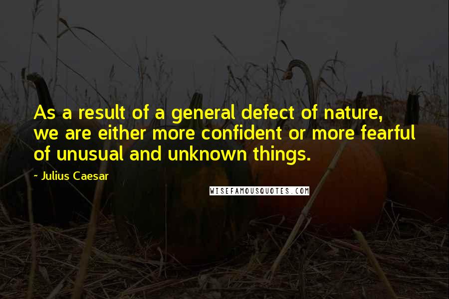 Julius Caesar Quotes: As a result of a general defect of nature, we are either more confident or more fearful of unusual and unknown things.