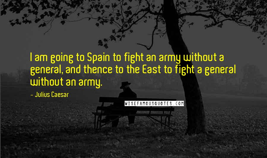 Julius Caesar Quotes: I am going to Spain to fight an army without a general, and thence to the East to fight a general without an army.