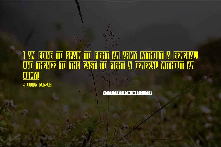 Julius Caesar Quotes: I am going to Spain to fight an army without a general, and thence to the East to fight a general without an army.