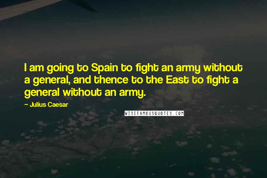 Julius Caesar Quotes: I am going to Spain to fight an army without a general, and thence to the East to fight a general without an army.