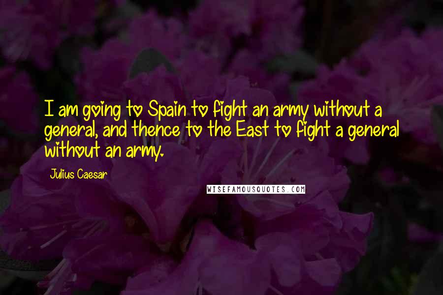 Julius Caesar Quotes: I am going to Spain to fight an army without a general, and thence to the East to fight a general without an army.