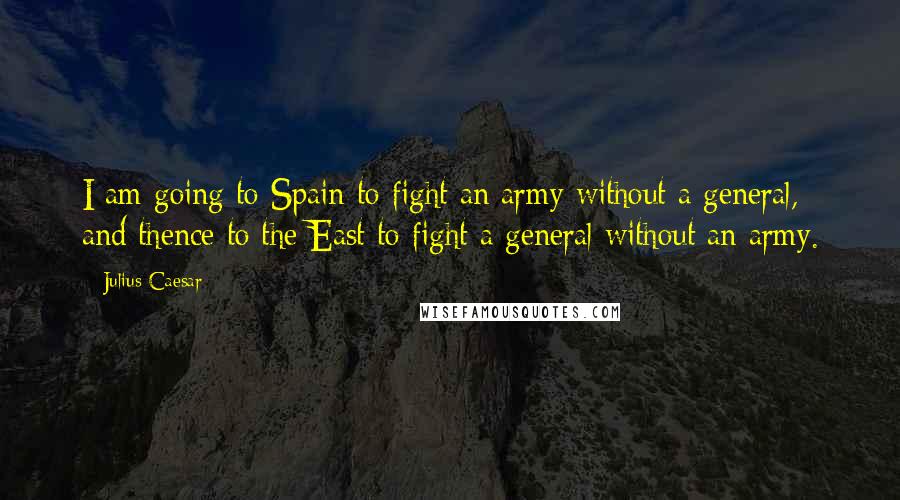 Julius Caesar Quotes: I am going to Spain to fight an army without a general, and thence to the East to fight a general without an army.