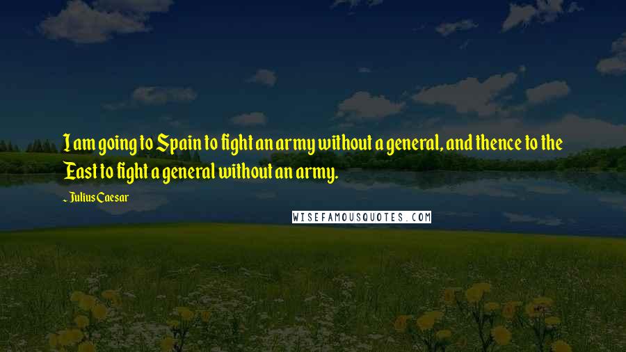 Julius Caesar Quotes: I am going to Spain to fight an army without a general, and thence to the East to fight a general without an army.