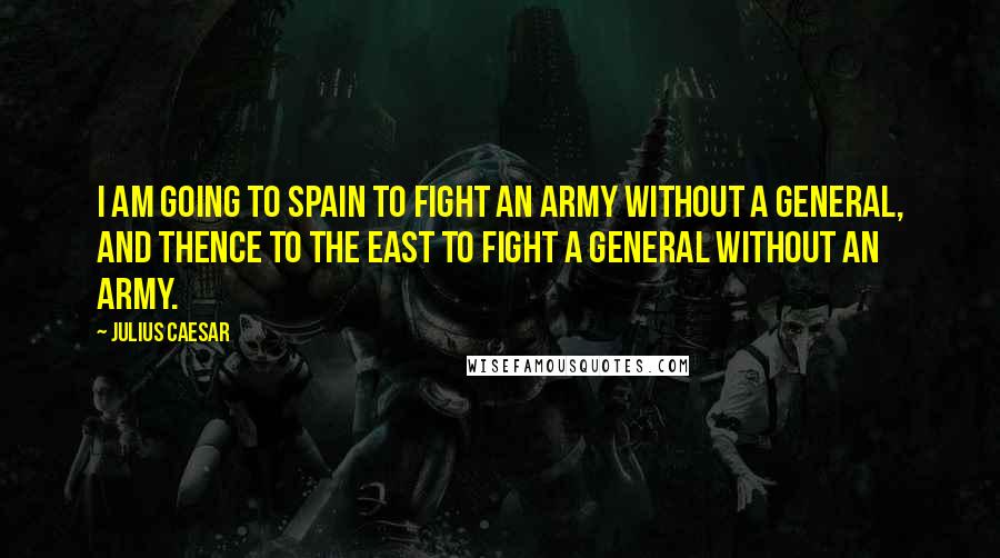 Julius Caesar Quotes: I am going to Spain to fight an army without a general, and thence to the East to fight a general without an army.