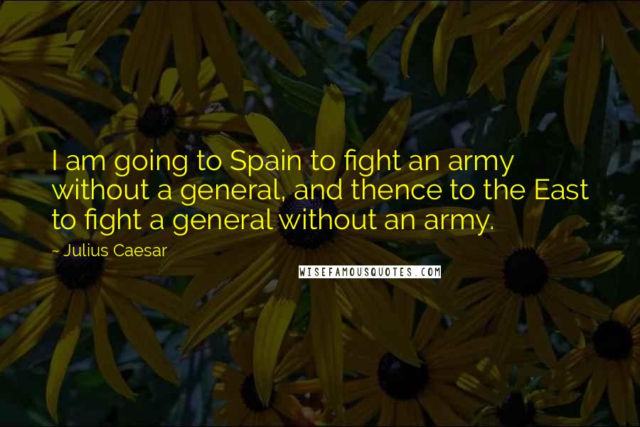 Julius Caesar Quotes: I am going to Spain to fight an army without a general, and thence to the East to fight a general without an army.
